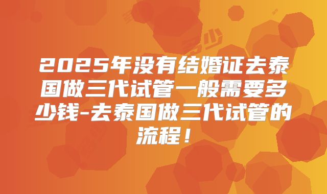 2025年没有结婚证去泰国做三代试管一般需要多少钱-去泰国做三代试管的流程！