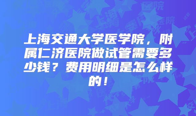 上海交通大学医学院,附属仁济医院做试管需要多少钱?费用明细是怎么样的!