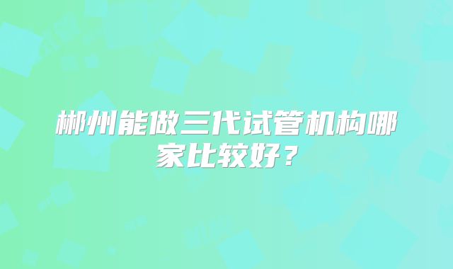 郴州能做三代试管机构哪家比较好？