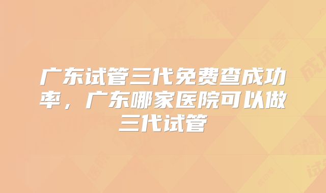 广东试管三代免费查成功率，广东哪家医院可以做三代试管