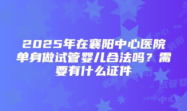 2025年在襄阳中心医院单身做试管婴儿合法吗？需要有什么证件