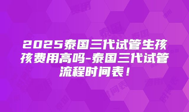 2025泰国三代试管生孩孩费用高吗-泰国三代试管流程时间表！