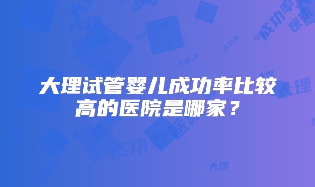 大理试管婴儿成功率比较高的医院是哪家?