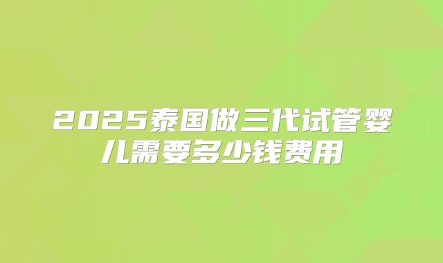 2025泰国做三代试管婴儿需要多少钱费用