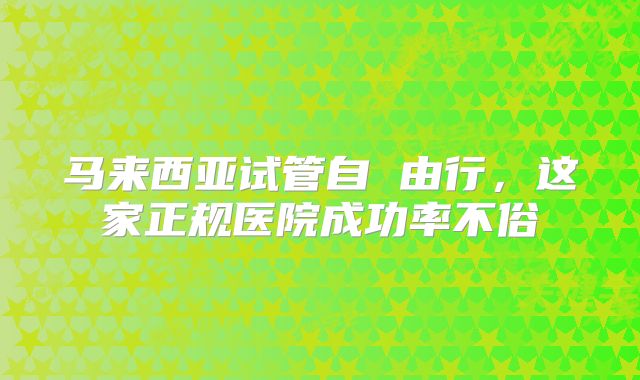 马来西亚试管自 由行,这家正规医院成功率不俗