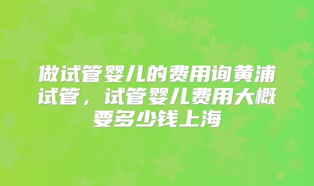 做试管婴儿的费用询黄浦试管,试管婴儿费用大概要多少钱上海