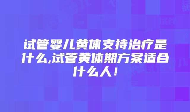 试管婴儿黄体支持治疗是什么,试管黄体期方案适合什么人！