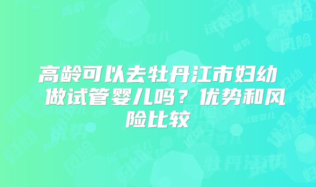 高龄可以去牡丹江市妇幼 做试管婴儿吗？优势和风险比较