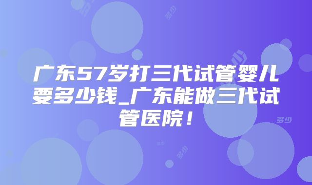 广东57岁打三代试管婴儿要多少钱_广东能做三代试管医院！