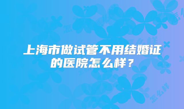 上海市做试管不用结婚证的医院怎么样?