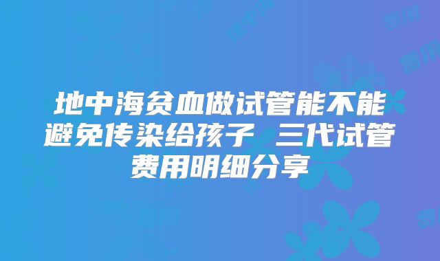 地中海贫血做试管能不能避免传染给孩子 三代试管费用明细分享