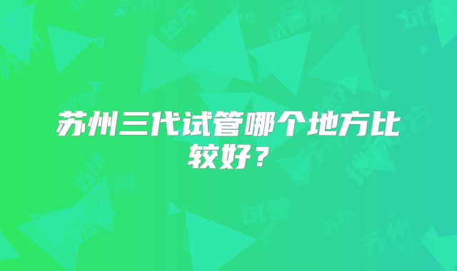 苏州三代试管哪个地方比较好？