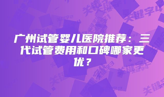 广州试管婴儿医院推荐:三代试管费用和口碑哪家更优?