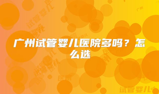 广州试管婴儿医院多吗？怎么选