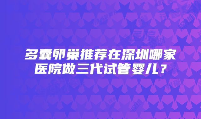多囊卵巢推荐在深圳哪家医院做三代试管婴儿？