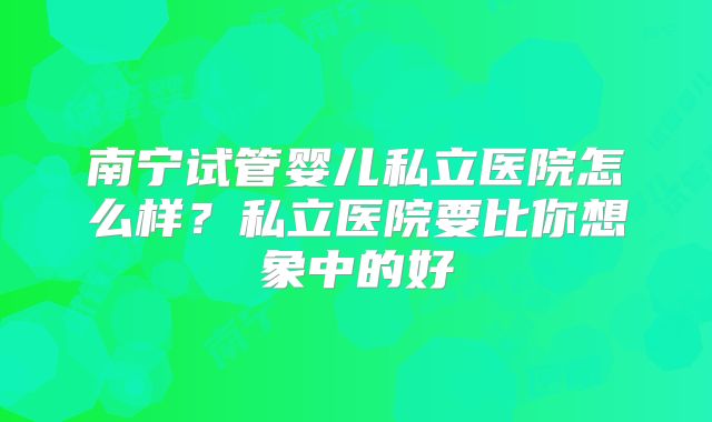 南宁试管婴儿私立医院怎么样？私立医院要比你想象中的好
