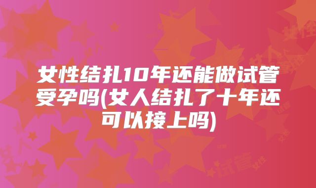 女性结扎10年还能做试管受孕吗(女人结扎了十年还可以接上吗)