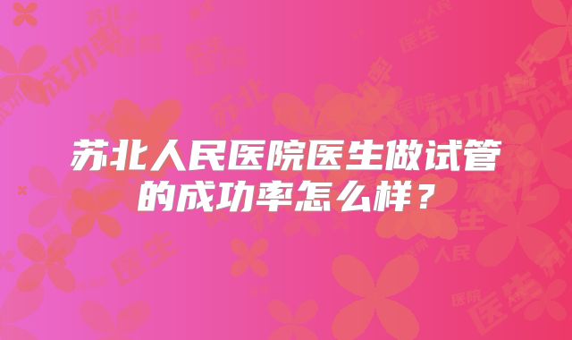 苏北人民医院医生做试管的成功率怎么样?