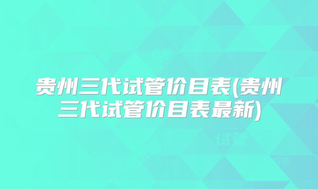 贵州三代试管价目表(贵州三代试管价目表最新)