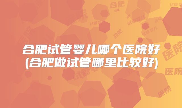 合肥试管婴儿哪个医院好(合肥做试管哪里比较好)