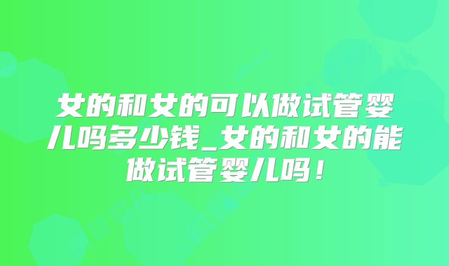 女的和女的可以做试管婴儿吗多少钱_女的和女的能做试管婴儿吗!