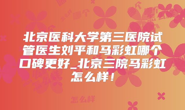 北京医科大学第三医院试管医生刘平和马彩虹哪个口碑更好_北京三院马彩虹怎么样！