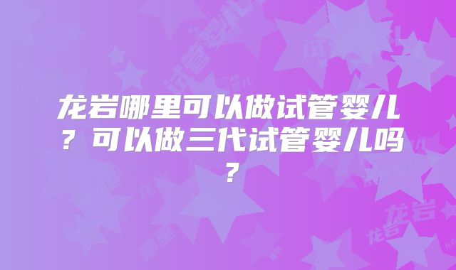 龙岩哪里可以做试管婴儿？可以做三代试管婴儿吗？