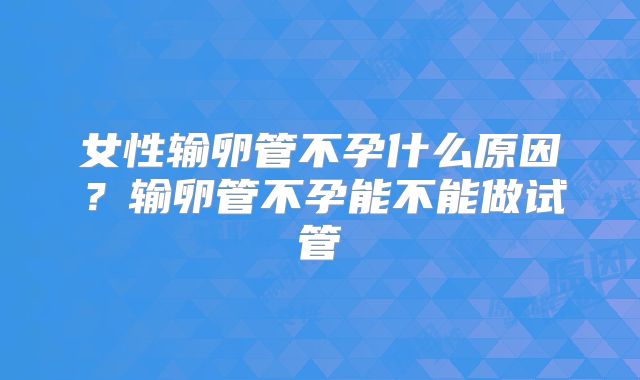 女性输卵管不孕什么原因？输卵管不孕能不能做试管