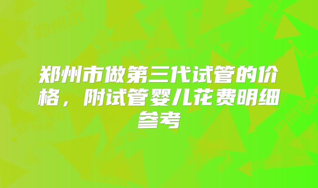 郑州市做第三代试管的价格,附试管婴儿花费明细参考