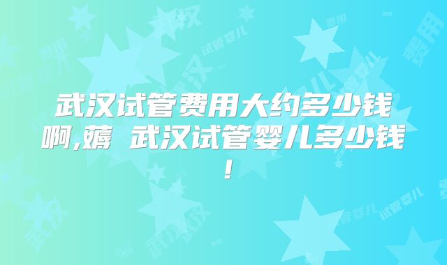 武汉试管费用大约多少钱啊,薅慜武汉试管婴儿多少钱!