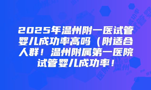 2025年温州附一医试管婴儿成功率高吗(附适合人群!温州附属第一医院试管婴儿成功率!