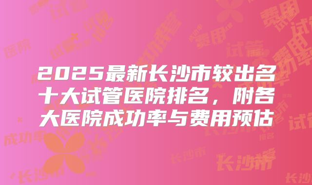 2025最新长沙市较出名十大试管医院排名，附各大医院成功率与费用预估