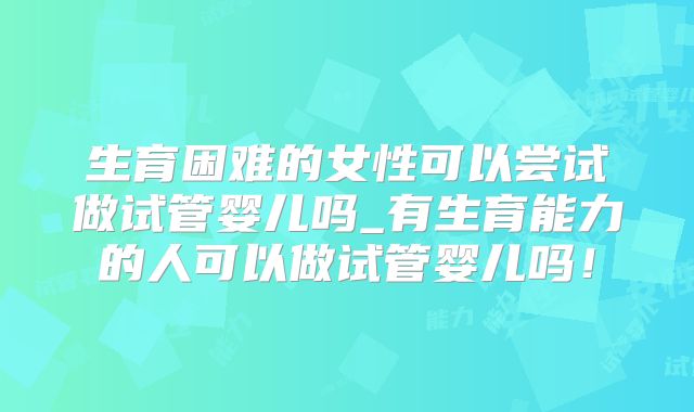 生育困难的女性可以尝试做试管婴儿吗_有生育能力的人可以做试管婴儿吗！