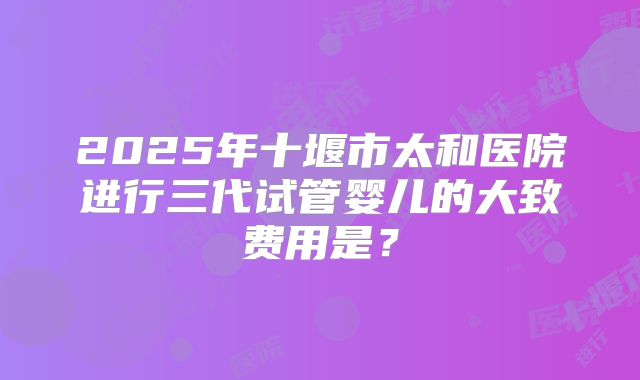 2025年十堰市太和医院进行三代试管婴儿的大致费用是？