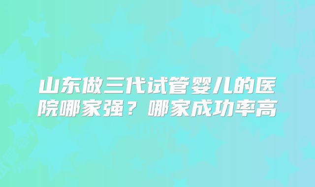 山东做三代试管婴儿的医院哪家强？哪家成功率高