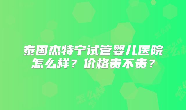 泰国杰特宁试管婴儿医院怎么样?价格贵不贵?