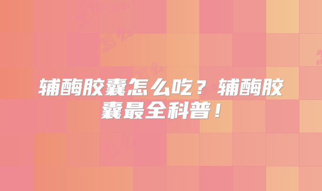 辅酶胶囊怎么吃？辅酶胶囊最全科普！