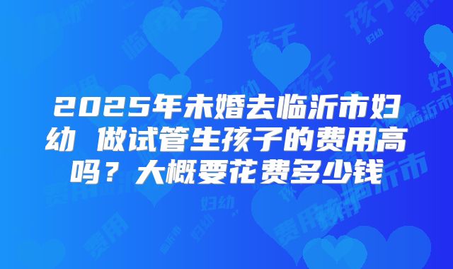 2025年未婚去临沂市妇幼 做试管生孩子的费用高吗?大概要花费多少钱