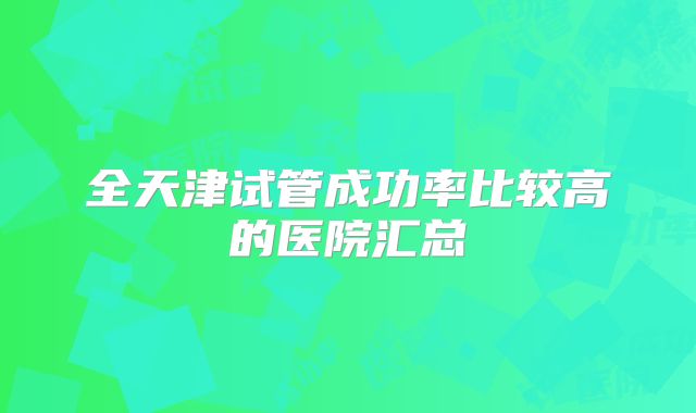 全天津试管成功率比较高的医院汇总