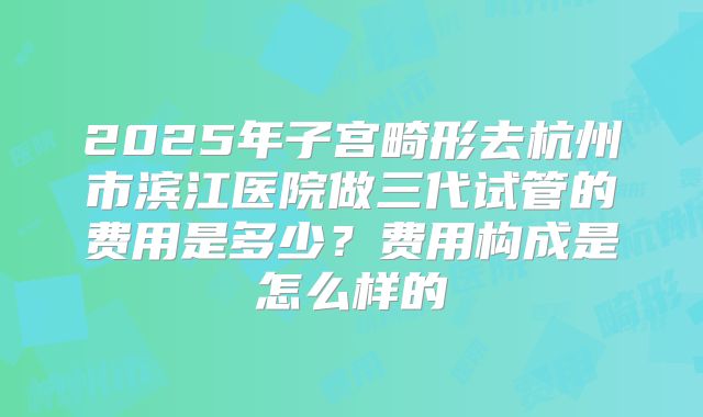 2025年子宫畸形去杭州市滨江医院做三代试管的费用是多少？费用构成是怎么样的