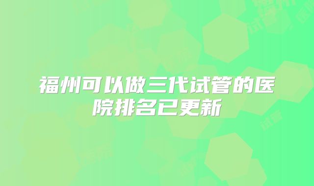 福州可以做三代试管的医院排名已更新
