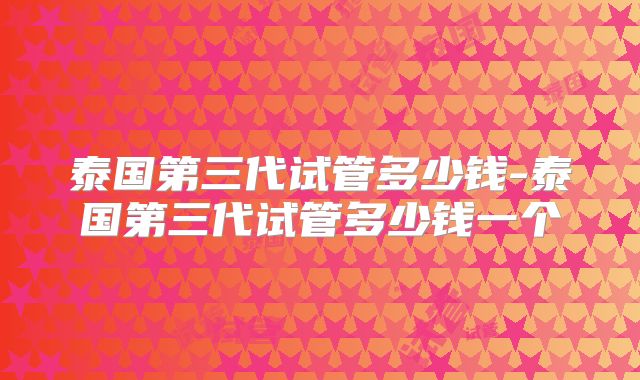 泰国第三代试管多少钱-泰国第三代试管多少钱一个
