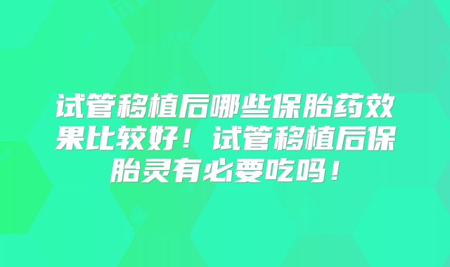试管移植后哪些保胎药效果比较好！试管移植后保胎灵有必要吃吗！
