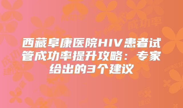 西藏阜康医院HIV患者试管成功率提升攻略:专家给出的3个建议