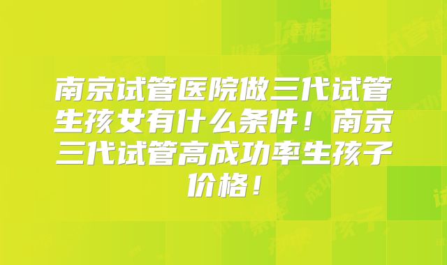 南京试管医院做三代试管生孩女有什么条件!南京三代试管高成功率生孩子价格!