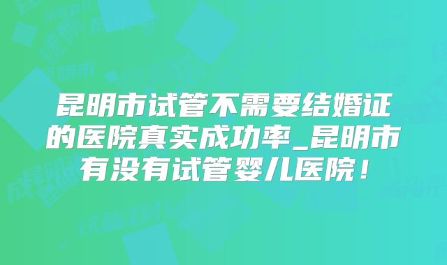 昆明市试管不需要结婚证的医院真实成功率_昆明市有没有试管婴儿医院！