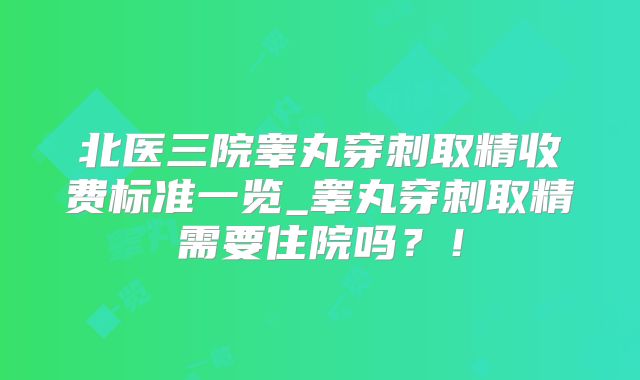 北医三院睾丸穿刺取精收费标准一览_睾丸穿刺取精需要住院吗?!