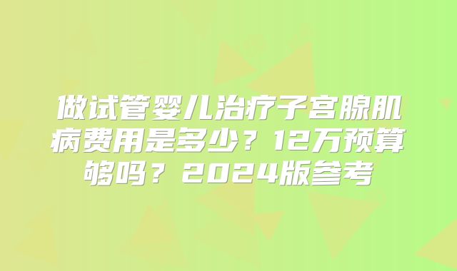 做试管婴儿治疗子宫腺肌病费用是多少？12万预算够吗？2024版参考