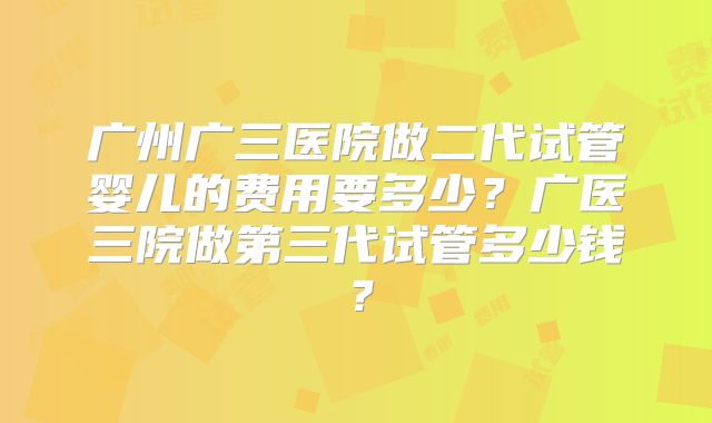 广州广三医院做二代试管婴儿的费用要多少?广医三院做第三代试管多少钱?