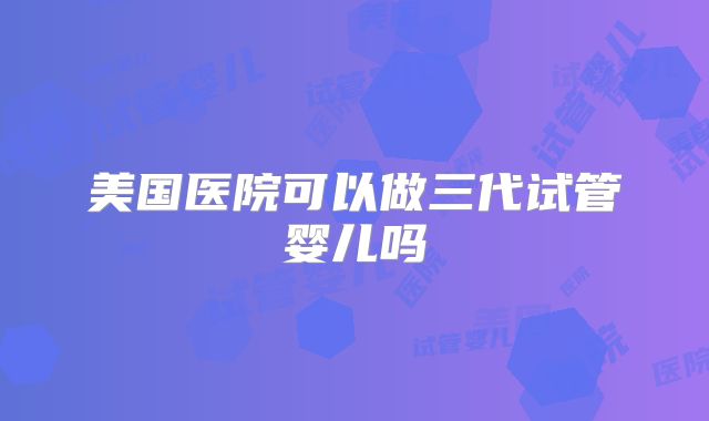 美国医院可以做三代试管婴儿吗